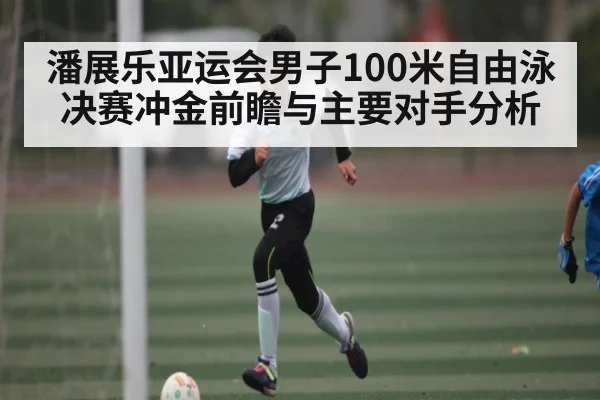 潘展乐亚运会男子100米自由泳决赛冲金前瞻与主要对手分析